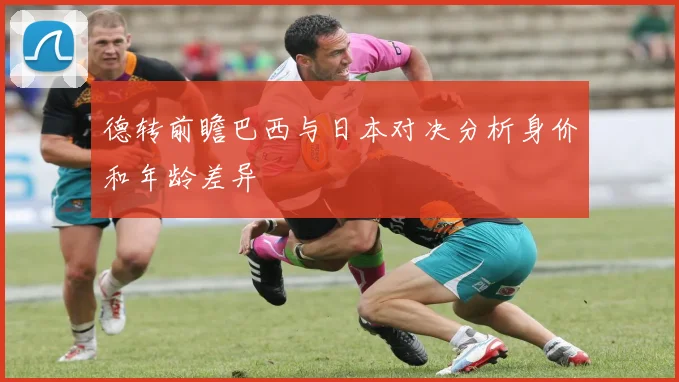 德转前瞻巴西与日本对决分析身价和年龄差异