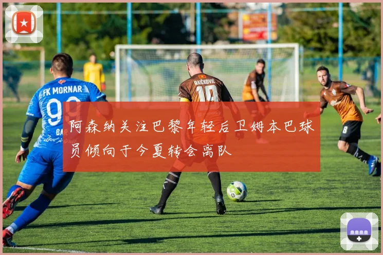 阿森纳关注巴黎年轻后卫姆本巴球员倾向于今夏转会离队