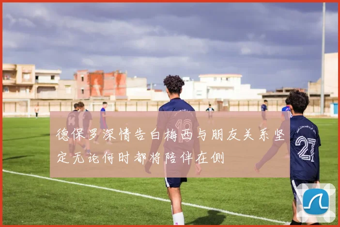 德保罗深情告白梅西与朋友关系坚定无论何时都将陪伴在侧