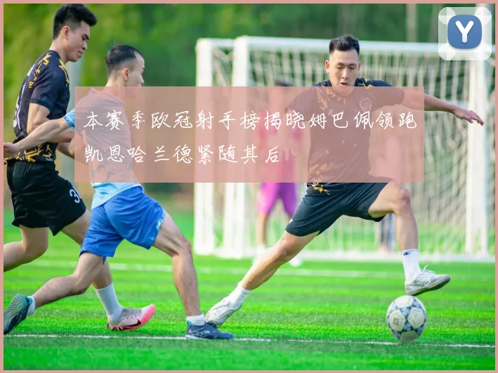 本赛季欧冠射手榜揭晓姆巴佩领跑凯恩哈兰德紧随其后