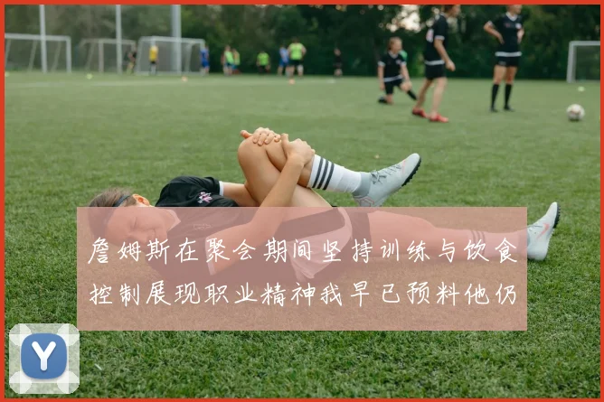詹姆斯在聚会期间坚持训练与饮食控制展现职业精神我早已预料他仍将出战