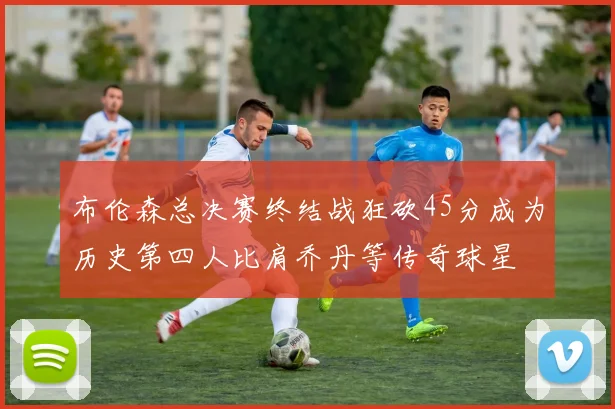 布伦森总决赛终结战狂砍45分成为历史第四人比肩乔丹等传奇球星