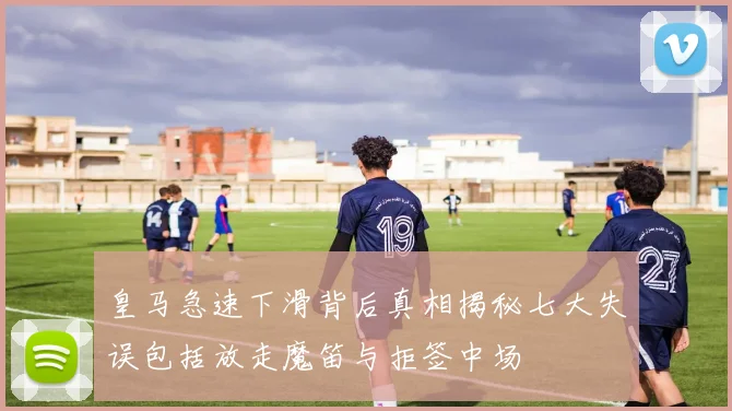 皇马急速下滑背后真相揭秘七大失误包括放走魔笛与拒签中场