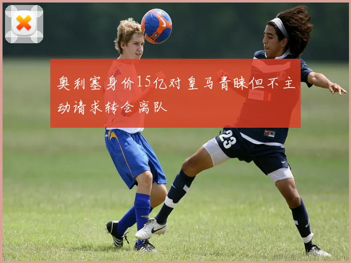 奥利塞身价15亿对皇马青睐但不主动请求转会离队