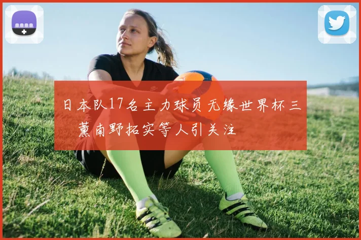 日本队17名主力球员无缘世界杯三笘薰南野拓实等人引关注