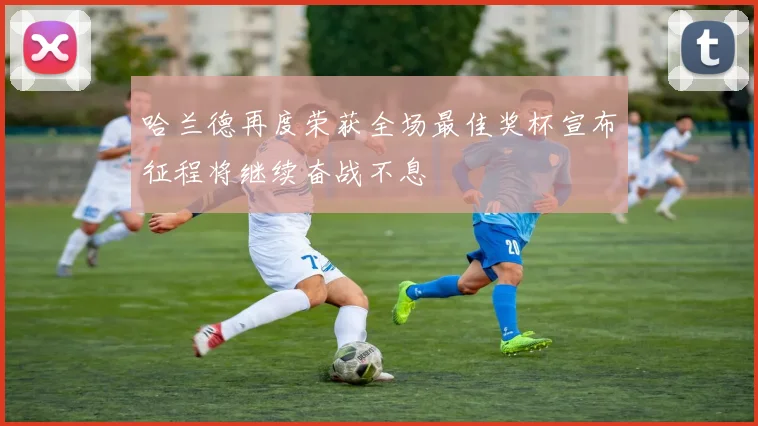 哈兰德再度荣获全场最佳奖杯宣布征程将继续奋战不息