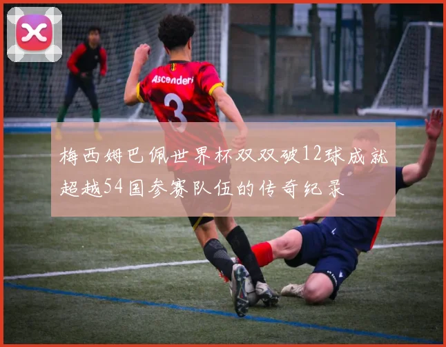 梅西姆巴佩世界杯双双破12球成就超越54国参赛队伍的传奇纪录