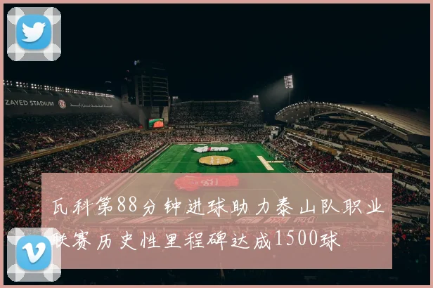 瓦科第88分钟进球助力泰山队职业联赛历史性里程碑达成1500球