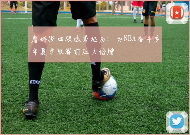 詹姆斯回顾选秀经历：为NBA奋斗多年夏季联赛前压力倍增