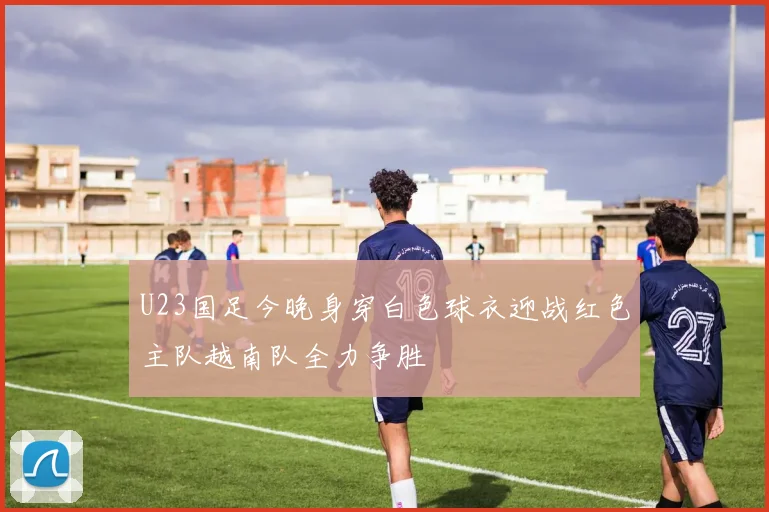 U23国足今晚身穿白色球衣迎战红色主队越南队全力争胜