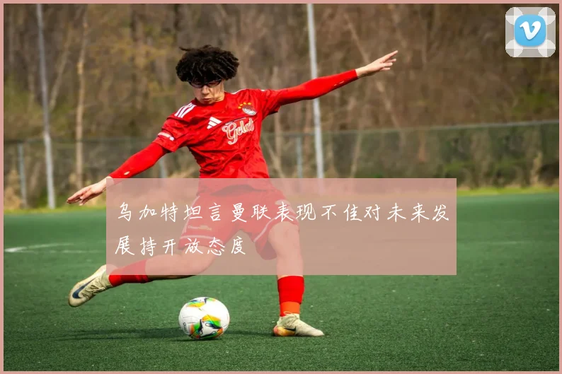 乌加特坦言曼联表现不佳对未来发展持开放态度