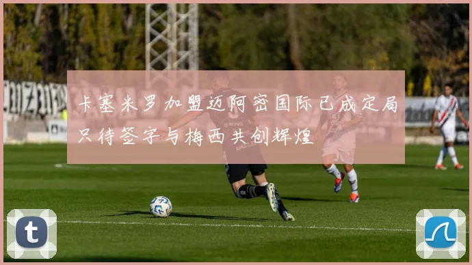 卡塞米罗加盟迈阿密国际已成定局只待签字与梅西共创辉煌