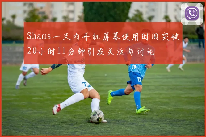Shams一天内手机屏幕使用时间突破20小时11分钟引发关注与讨论