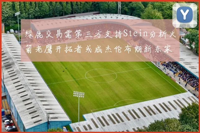 绿鹿交易需第三方支持Stein分析火箭老鹰开拓者或成杰伦布朗新东家