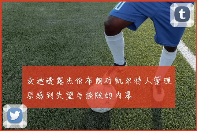 麦迪透露杰伦布朗对凯尔特人管理层感到失望与挫败的内幕