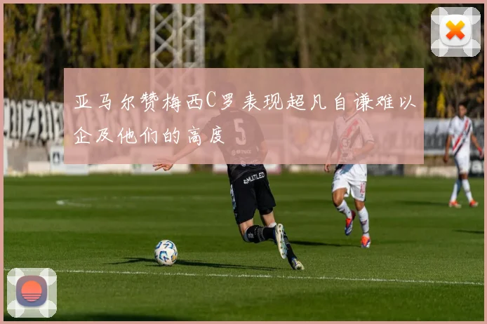 亚马尔赞梅西C罗表现超凡自谦难以企及他们的高度
