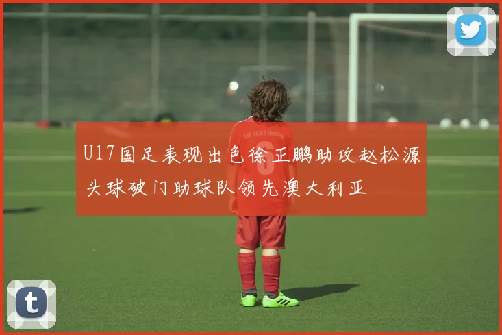 U17国足表现出色徐正鹏助攻赵松源头球破门助球队领先澳大利亚
