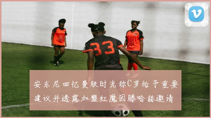 安东尼回忆曼联时光称C罗给予重要建议并透露加盟红魔因滕哈赫邀请