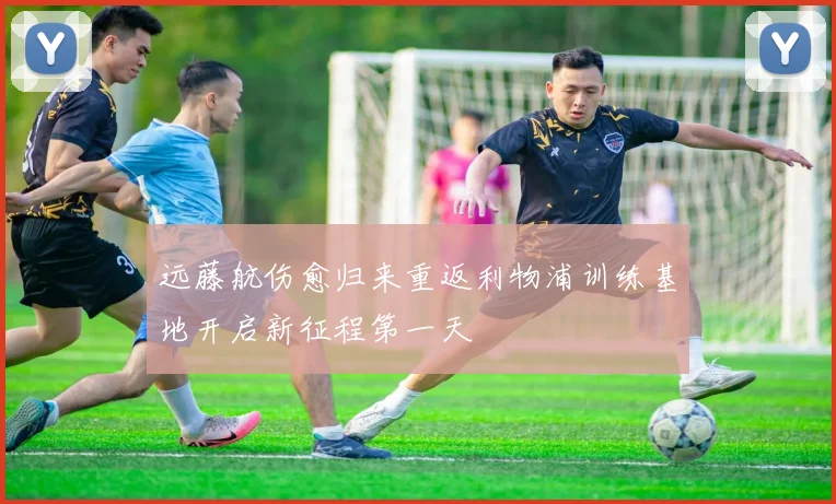 远藤航伤愈归来重返利物浦训练基地开启新征程第一天
