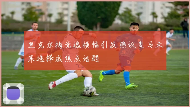 里克尔梅竞选横幅引发热议皇马未来选择成焦点话题