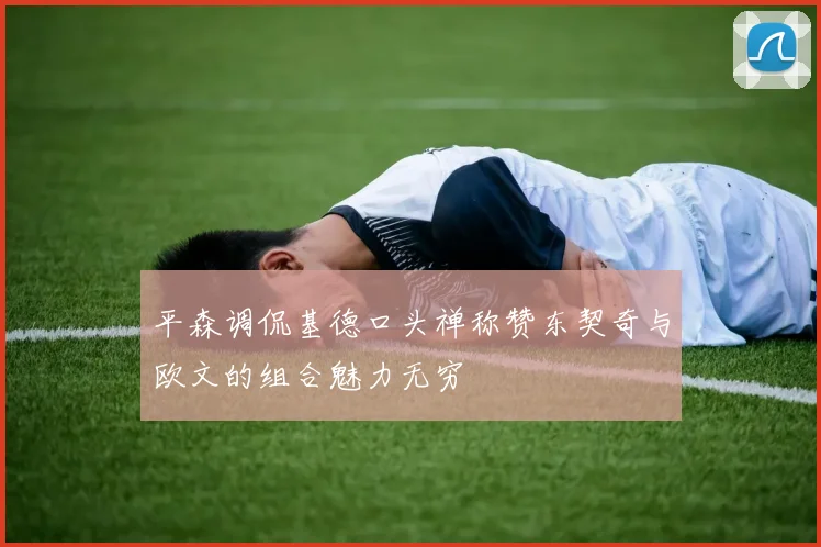 平森调侃基德口头禅称赞东契奇与欧文的组合魅力无穷