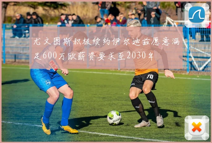 尤文图斯积极续约伊尔迪兹愿意满足600万欧薪资要求至2030年