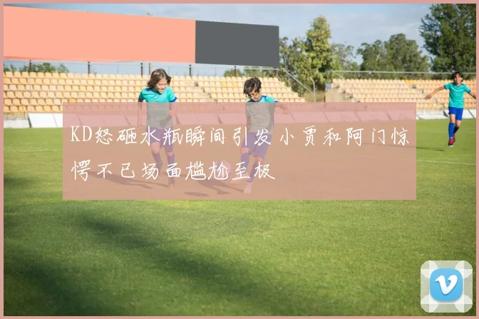 KD怒砸水瓶瞬间引发小贾和阿门惊愕不已场面尴尬至极