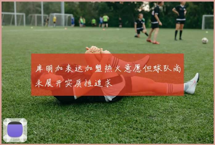 库明加表达加盟热火意愿但球队尚未展开实质性追求