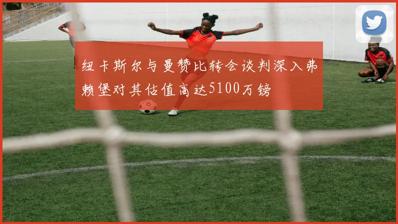 纽卡斯尔与曼赞比转会谈判深入弗赖堡对其估值高达5100万镑