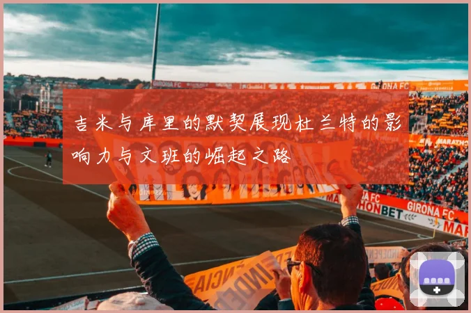 吉米与库里的默契展现杜兰特的影响力与文班的崛起之路