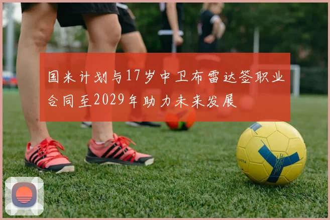 国米计划与17岁中卫布雷达签职业合同至2029年助力未来发展